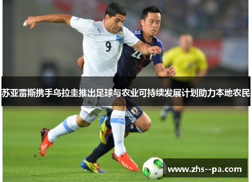 苏亚雷斯携手乌拉圭推出足球与农业可持续发展计划助力本地农民 苏亚雷斯携手乌拉圭推出足球与农业可持续发展计划助力本地农民