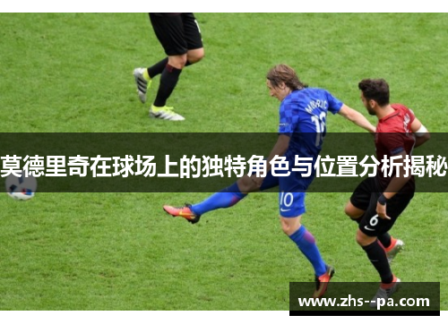 莫德里奇在球场上的独特角色与位置分析揭秘 莫德里奇在球场上的独特角色与位置分析揭秘