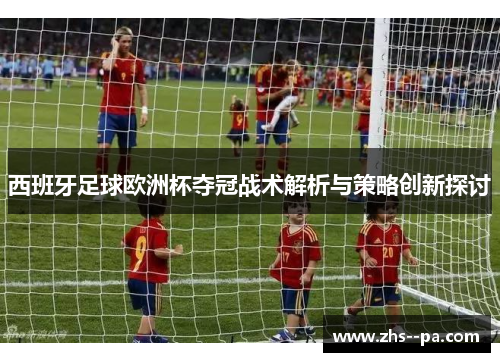 西班牙足球欧洲杯夺冠战术解析与策略创新探讨