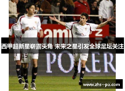 西甲超新星崭露头角 未来之星引发全球足坛关注