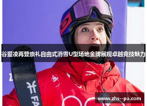 谷爱凌再登崇礼自由式滑雪U型场地金牌展现卓越竞技魅力