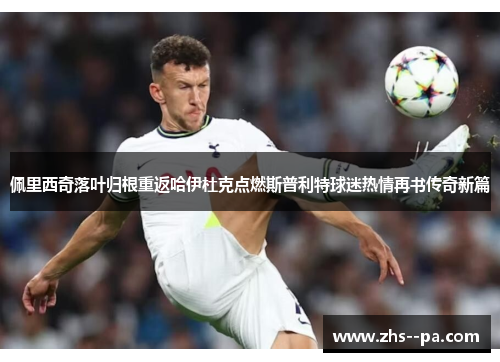 佩里西奇落叶归根重返哈伊杜克点燃斯普利特球迷热情再书传奇新篇