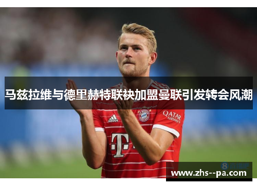 马兹拉维与德里赫特联袂加盟曼联引发转会风潮 马兹拉维与德里赫特联袂加盟曼联引发转会风潮
