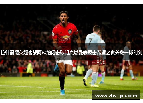 拉什福德英超客战阿森纳闪击破门点燃曼联反击希望之夜关键一球时刻