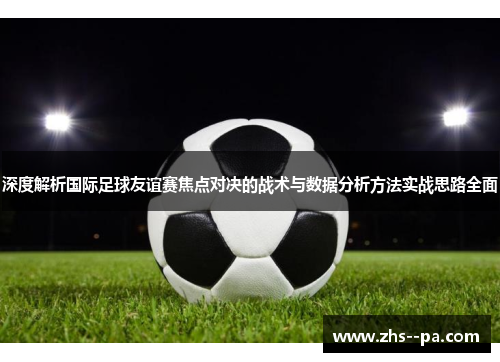 深度解析国际足球友谊赛焦点对决的战术与数据分析方法实战思路全面 深度解析国际足球友谊赛焦点对决的战术与数据分析方法实战思路全面