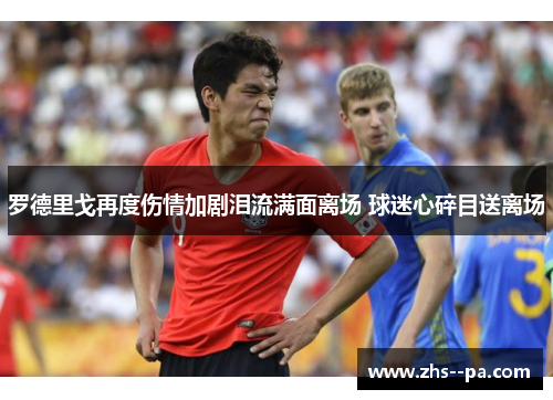 罗德里戈再度伤情加剧泪流满面离场 球迷心碎目送离场