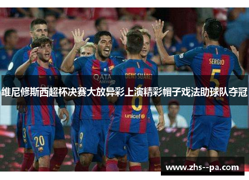 维尼修斯西超杯决赛大放异彩上演精彩帽子戏法助球队夺冠